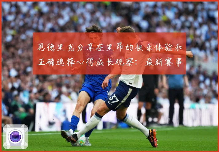 恩德里克分享在里昂的快乐体验和正确选择心得成长观察：最新赛事动态与深度分析