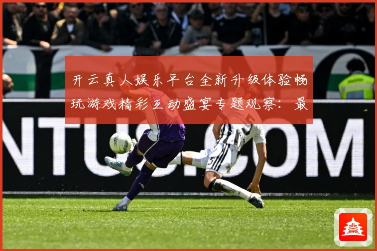 开云真人娱乐平台全新升级体验畅玩游戏精彩互动盛宴专题观察：最新赛事动态与深度分析