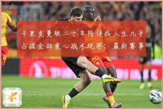 卡里克曼联二十年陪伴我人生几乎占据全部重心战术观察：最新赛事动态与深度分析