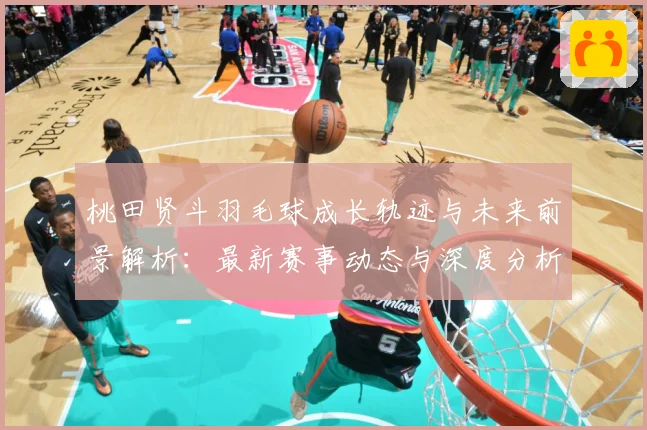 桃田贤斗羽毛球成长轨迹与未来前景解析：最新赛事动态与深度分析