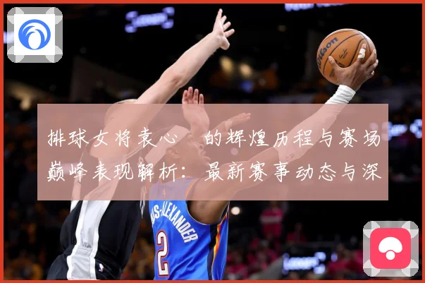 排球女将袁心玥的辉煌历程与赛场巅峰表现解析：最新赛事动态与深度分析