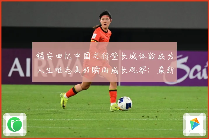 锡安回忆中国之行登长城体验成为人生难忘美好瞬间成长观察：最新赛事动态与深度分析