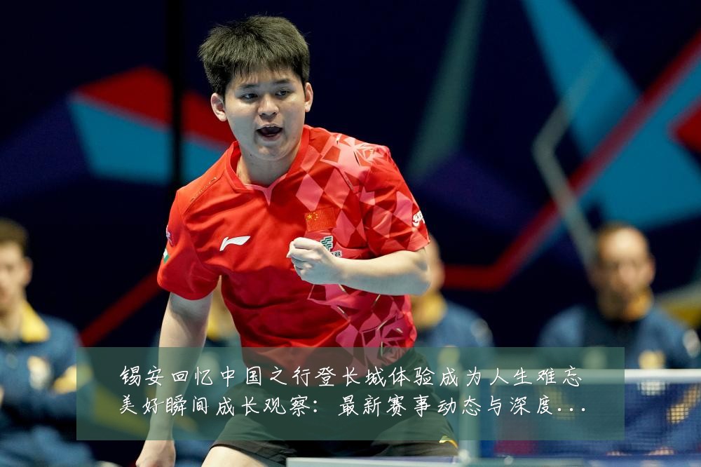 锡安回忆中国之行登长城体验成为人生难忘美好瞬间成长观察：最新赛事动态与深度分析
